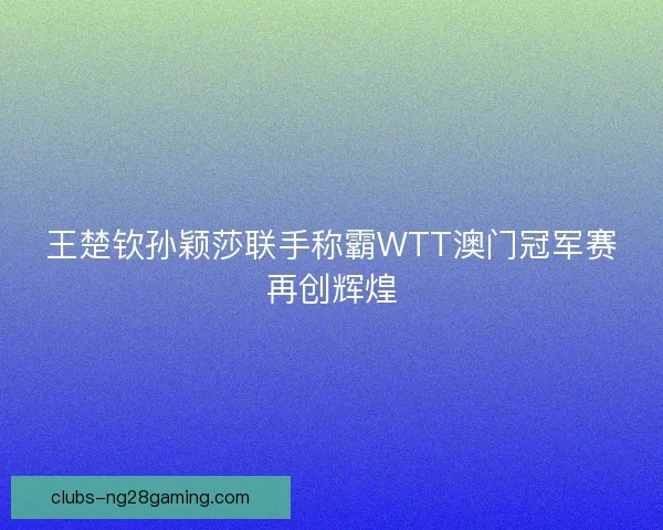 王楚钦孙颖莎联手称霸WTT澳门冠军赛再创辉煌