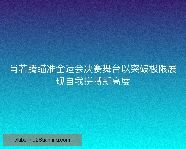 肖若腾瞄准全运会决赛舞台以突破极限展现自我拼搏新高度