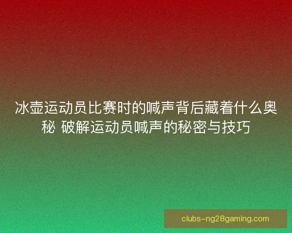 冰壶运动员比赛时的喊声背后藏着什么奥秘 破解运动员喊声的秘密与技巧