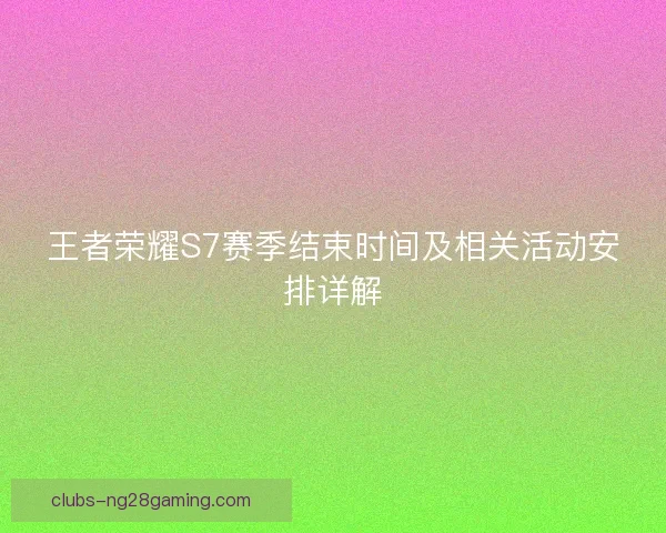 王者荣耀S7赛季结束时间及相关活动安排详解 王者荣耀S7赛季结束时间及相关活动安排详解