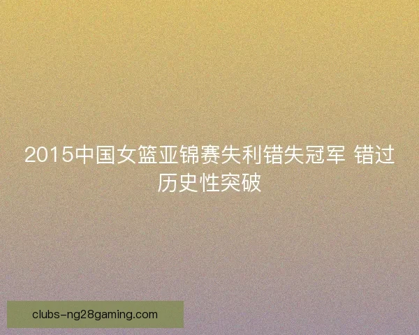 2015中国女篮亚锦赛失利错失冠军 错过历史性突破 2015中国女篮亚锦赛失利错失冠军 错过历史性突破