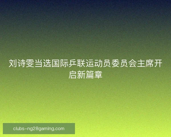 刘诗雯当选国际乒联运动员委员会主席开启新篇章