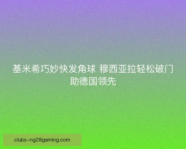 基米希巧妙快发角球 穆西亚拉轻松破门助德国领先 基米希巧妙快发角球 穆西亚拉轻松破门助德国领先