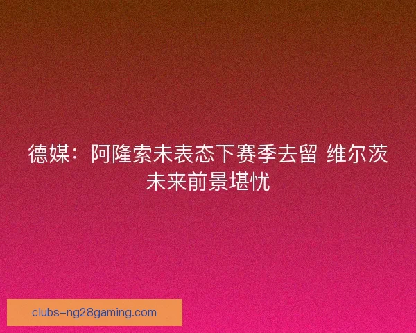 德媒：阿隆索未表态下赛季去留 维尔茨未来前景堪忧