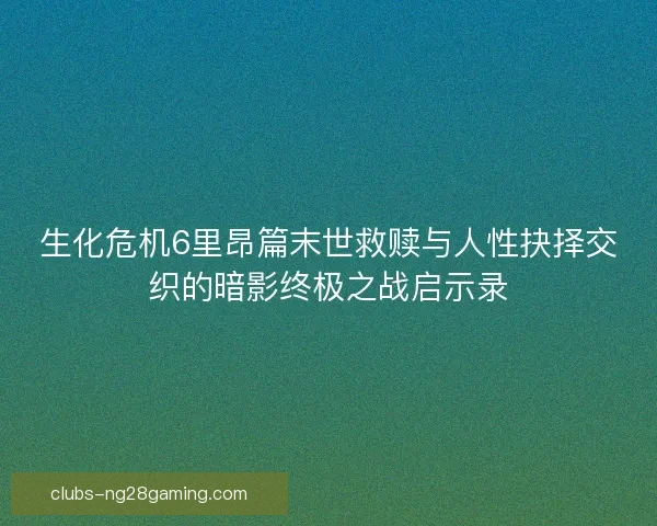 生化危机6里昂篇末世救赎与人性抉择交织的暗影终极之战启示录