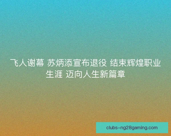 飞人谢幕 苏炳添宣布退役 结束辉煌职业生涯 迈向人生新篇章