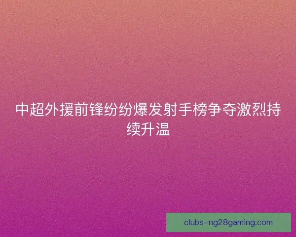 中超外援前锋纷纷爆发射手榜争夺激烈持续升温