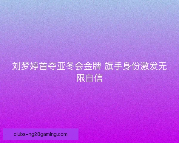 刘梦婷首夺亚冬会金牌 旗手身份激发无限自信