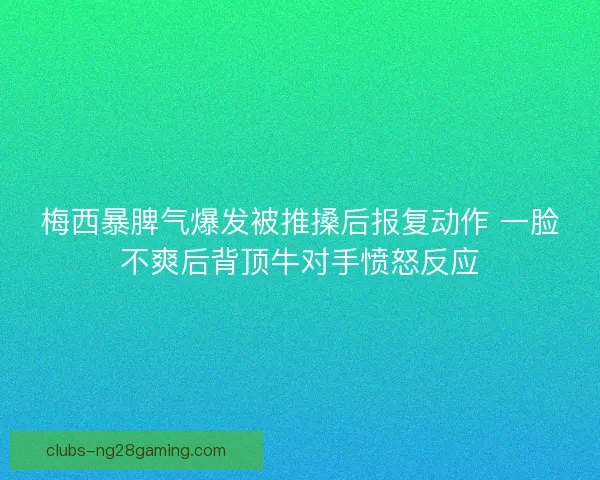 梅西暴脾气爆发被推搡后报复动作 一脸不爽后背顶牛对手愤怒反应