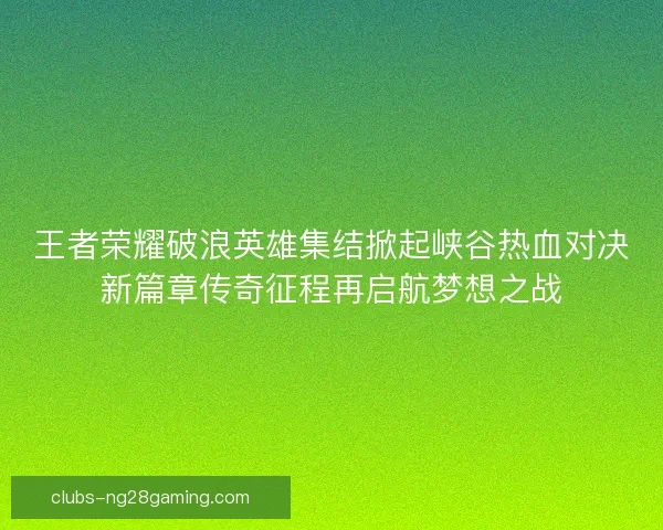 王者荣耀破浪英雄集结掀起峡谷热血对决新篇章传奇征程再启航梦想之战