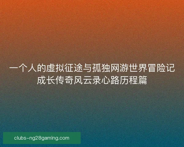 一个人的虚拟征途与孤独网游世界冒险记成长传奇风云录心路历程篇 一个人的虚拟征途与孤独网游世界冒险记成长传奇风云录心路历程篇