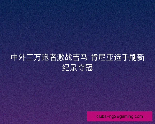 中外三万跑者激战吉马 肯尼亚选手刷新纪录夺冠 中外三万跑者激战吉马 肯尼亚选手刷新纪录夺冠