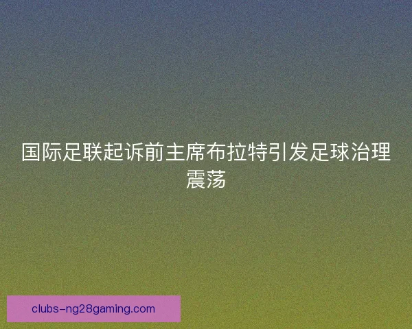 国际足联起诉前主席布拉特引发足球治理震荡 国际足联起诉前主席布拉特引发足球治理震荡