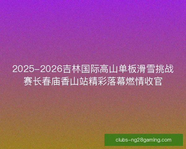 2025-2026吉林国际高山单板滑雪挑战赛长春庙香山站精彩落幕燃情收官 2025-2026吉林国际高山单板滑雪挑战赛长春庙香山站精彩落幕燃情收官
