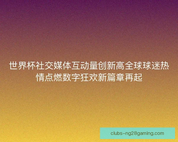 世界杯社交媒体互动量创新高全球球迷热情点燃数字狂欢新篇章再起