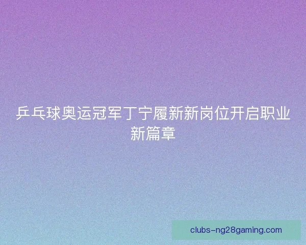 乒乓球奥运冠军丁宁履新新岗位开启职业新篇章 乒乓球奥运冠军丁宁履新新岗位开启职业新篇章